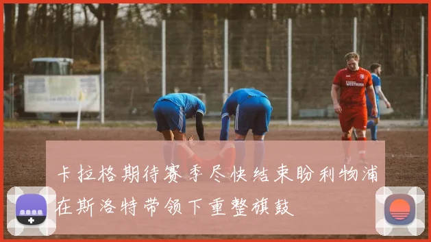 卡拉格期待赛季尽快结束盼利物浦在斯洛特带领下重整旗鼓