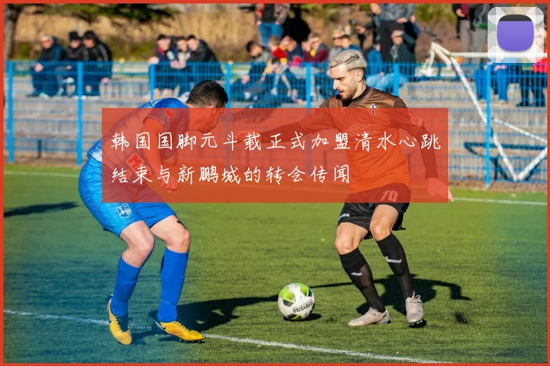 韩国国脚元斗载正式加盟清水心跳结束与新鹏城的转会传闻