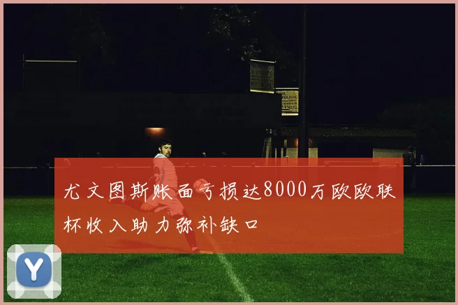 尤文图斯账面亏损达8000万欧欧联杯收入助力弥补缺口