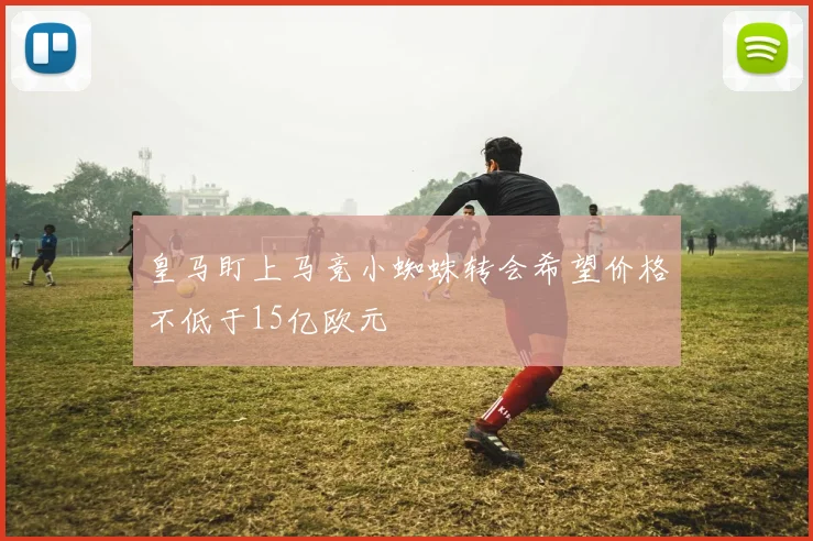 皇马盯上马竞小蜘蛛转会希望价格不低于15亿欧元