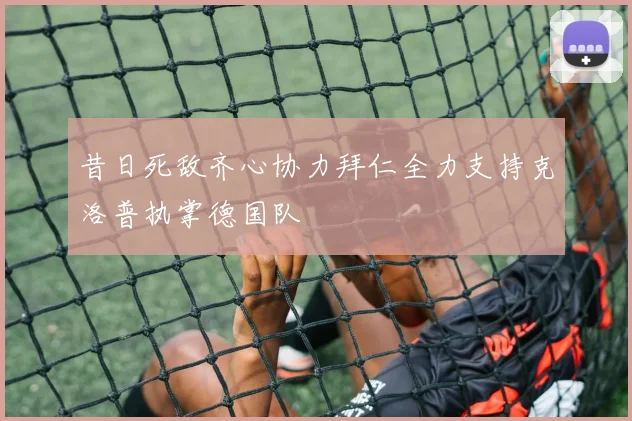 昔日死敌齐心协力拜仁全力支持克洛普执掌德国队