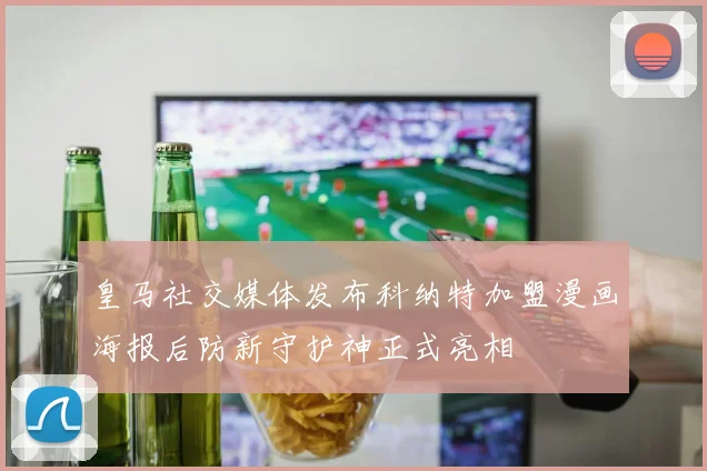 皇马社交媒体发布科纳特加盟漫画海报后防新守护神正式亮相
