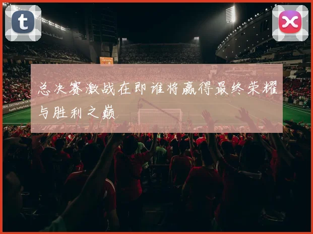 总决赛激战在即谁将赢得最终荣耀与胜利之巅