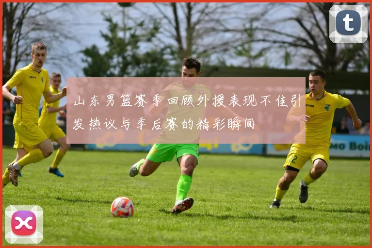 山东男篮赛季回顾外援表现不佳引发热议与季后赛的精彩瞬间