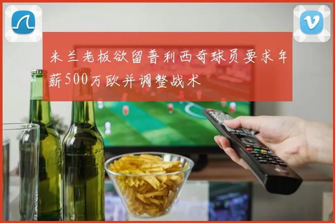 米兰老板欲留普利西奇球员要求年薪500万欧并调整战术