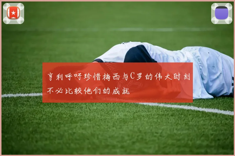 亨利呼吁珍惜梅西与C罗的伟大时刻不必比较他们的成就