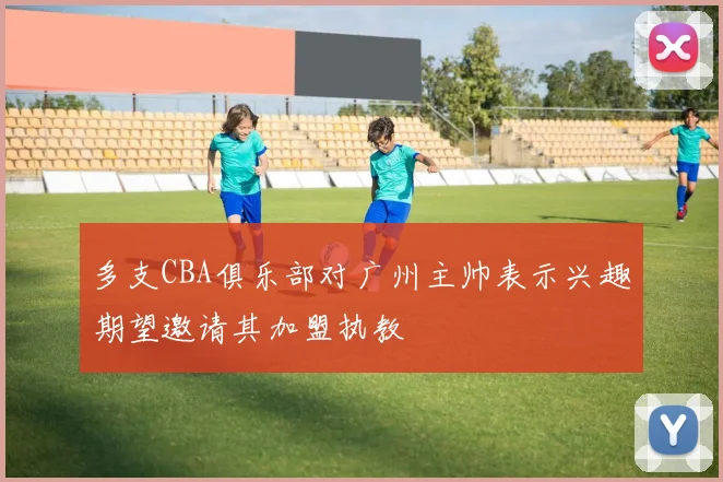 多支CBA俱乐部对广州主帅表示兴趣期望邀请其加盟执教