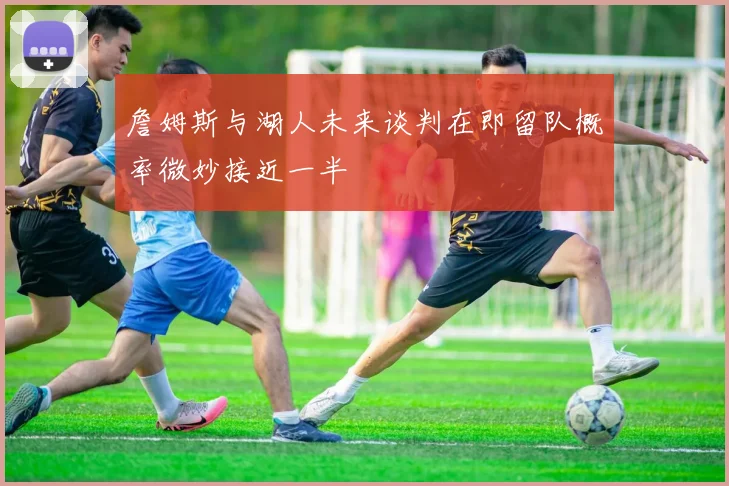 詹姆斯与湖人未来谈判在即留队概率微妙接近一半