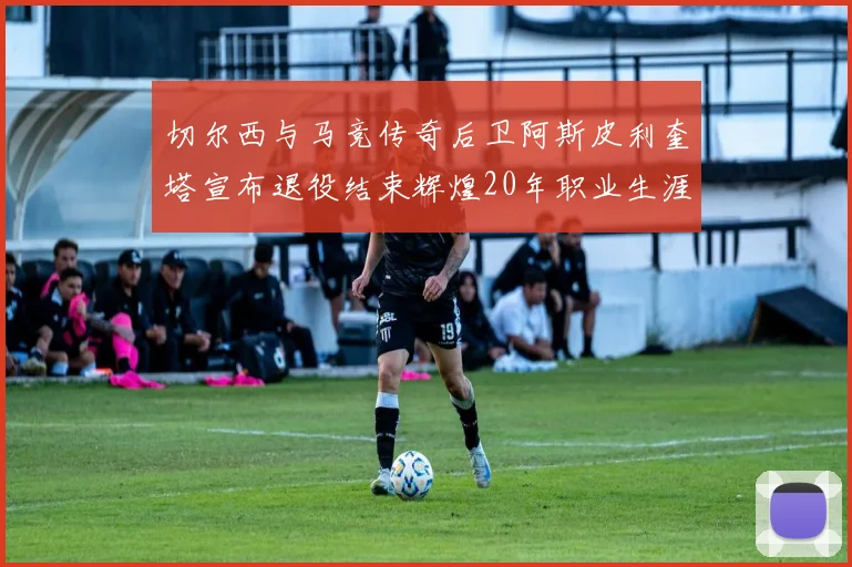 切尔西与马竞传奇后卫阿斯皮利奎塔宣布退役结束辉煌20年职业生涯