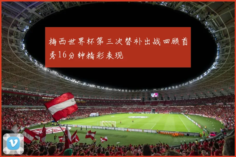 梅西世界杯第三次替补出战回顾首秀16分钟精彩表现