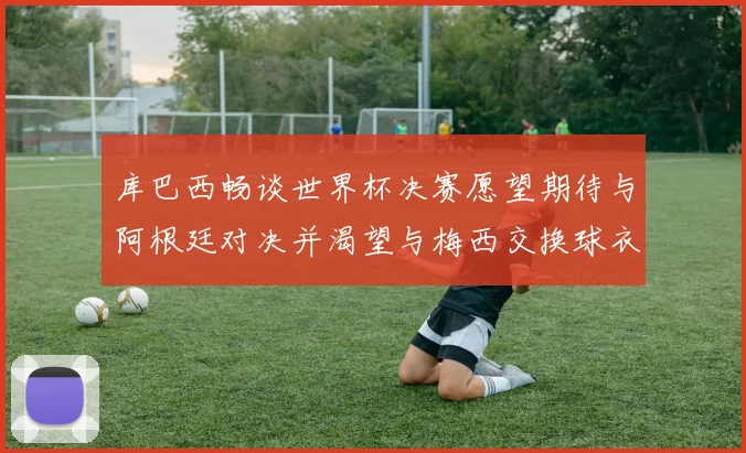 库巴西畅谈世界杯决赛愿望期待与阿根廷对决并渴望与梅西交换球衣
