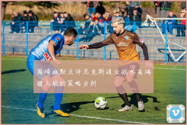 周琦幽默点评尼克斯追分战术高端猎人般的策略分析