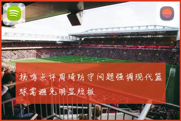 杨鸣点评周琦防守问题强调现代篮球需避免明显短板
